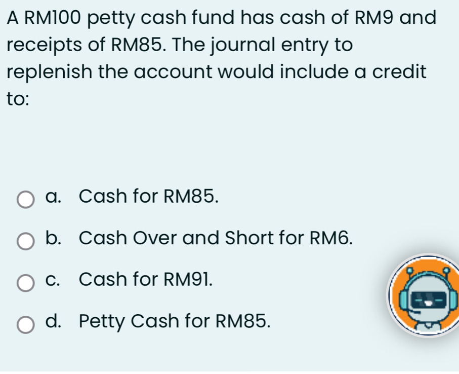 A RM100 petty cash fund has cash of RM9 and
receipts of RM85. The journal entry to
replenish the account would include a credit
to:
a. Cash for RM85.
b. Cash Over and Short for RM6.
c. Cash for RM91.
d. Petty Cash for RM85.