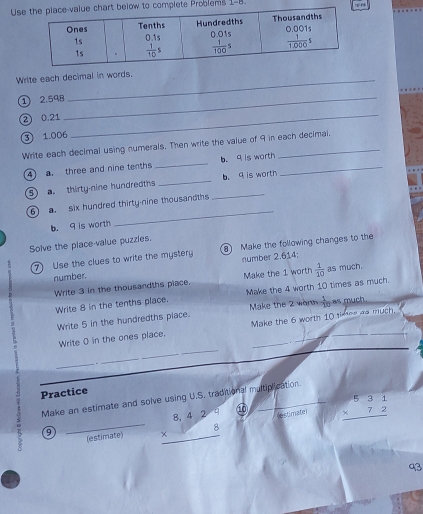 Uelow to complete Problems 1-8.
Write each decimal in words.
① 2.598_
② 0.21
③ 1.006
_
Write each decimal using numerals. Then write the value of 9 in each decimal.
a ) a. three and nine tenths _b. 9 is worth_
⑤ . thirty-nine hundredths_ _b. 9 is worth
_
6 a. six hundred thirty-nine thousandths
b. 9 is worth
Solve the place value puzzles.
⑦ Use the clues to write the mystery  Make the following changes to the
number. number 2.614;
Write 3 in the thousandths piace. Make the 1 worth  1/10  as much.
Write 8 in the tenths place. Make the 4 worth 10 times as much.
Write 5 in the hundredths piace. Make the 2 wonn  1/10  as much.
Write ( in the ones place. Make the 6 worth 10 times as much._
_
_
_
_
Practice
Make an estimate and solve using U.S. traditional multiplication.
_(estimate) beginarrayr 8,429 * 8 hline endarray estimater beginarrayr 531 * 72 hline endarray
9
93