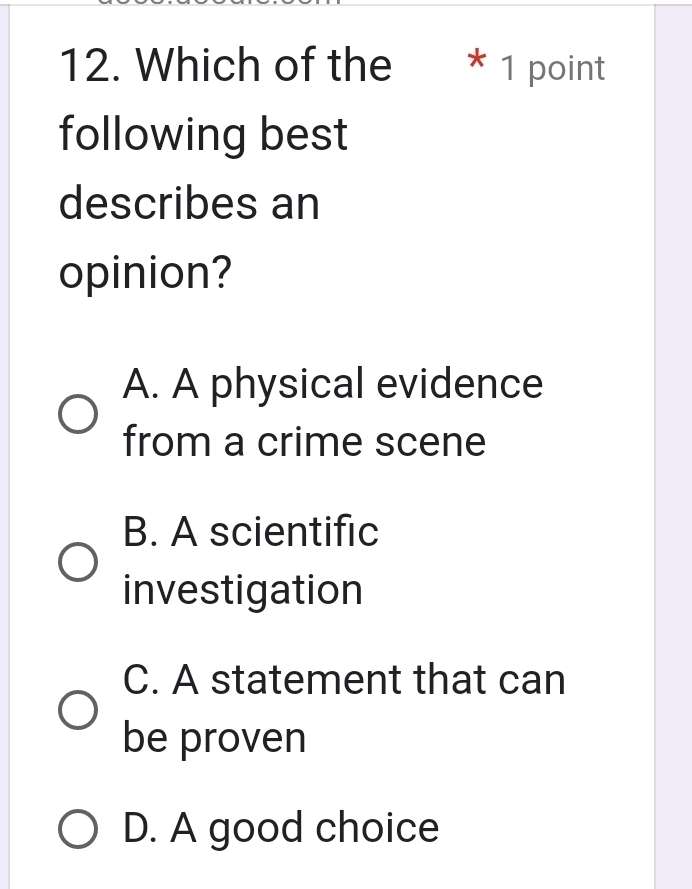 Which of the * 1 point
following best
describes an
opinion?
A. A physical evidence
from a crime scene
B. A scientific
investigation
C. A statement that can
be proven
D. A good choice