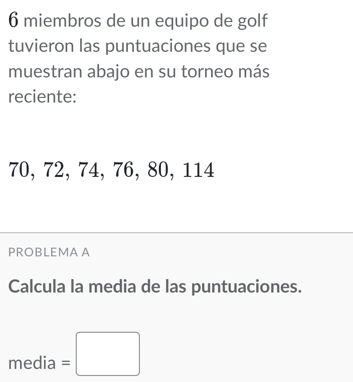 miembros de un equipo de golf 
tuvieron las puntuaciones que se 
muestran abajo en su torneo más 
reciente:
70, 72, 74, 76, 80, 114
PROBLEMA A 
Calcula la media de las puntuaciones.
media=□