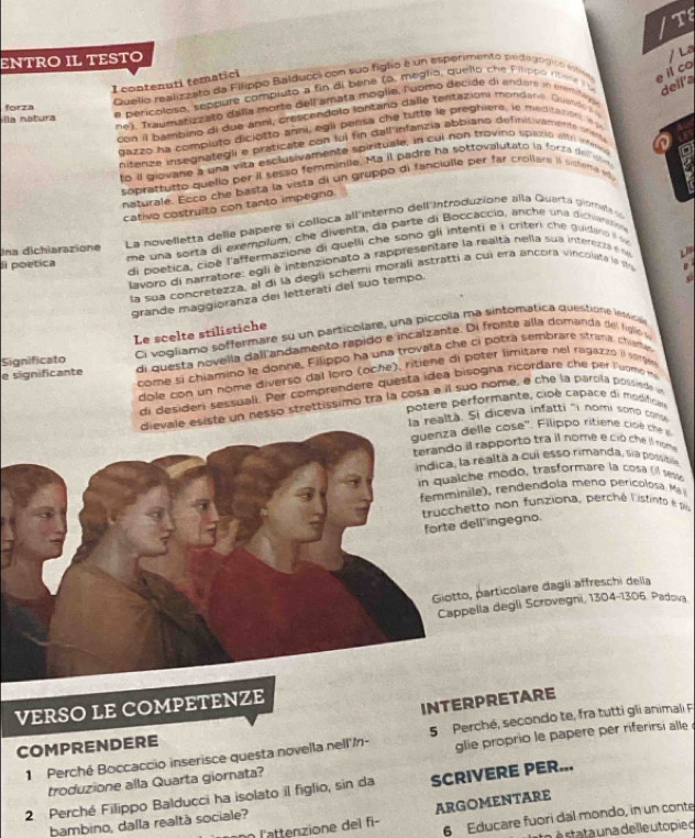 TS
ENTRO IL TESTO
/ La
Quello realizzato da Filippo Balducci con suo figlo é un esperimento peldagogico inticm e il co
I contenuti tematici
e pericoleso, seppure compiuto a fin di bene (o, meglia, quello che Filippo risene i dell'a
forza
ne), Traumanizzato dala morte dell amata moglia, Fuomo decide di ander in ermbn
la natura
con il bambino di due anni, crescendolo lontano dalle tentazioni mondans. Quindo  i 
dazzo ha compluto diciotto anni, egli pensa che tutte le preghiere, le meditationi. in Auc
nitanze insegnategli e praticate con fui fin dall infanzia abbiano definitivaente srer an
to il giovane a una vita esclutivamente spirituale, in cul non trovino spistip altri infer a
soprattutto quello per il sesso femmibile. Ma il padre ha sottovalutato la forza delist
naturale. Ecco che basta la vista di un gruppo di fanciulle per far crollare is sisteme va
a
cativo costruito con tanto impegno.
Ina dichiarazione La novelletta delle papere si colloca all'interno dell'Introduzione alla Quarta giomela 
li poetica me una sorta di exemplum, che diventa, da parte di Boccaccio, anche una dictiaratio
di poetica, cioé l'affermazione di quelli che sono gli intenti e i criteri che guidano i s
Lavoro di narratore: egli é intenzionato a rappresentare la realtà nella sua interetra e n
LB
la sua concretezza, al di la degli schemi morali Astratti a cui era ancora vincolató le str  
grande maggioranza dei letteratí del suo tempo.
a
Le scelte stilistiche
Significato Ci vogliamo soffermare su un particolare, una piccola ma sintomática queistione lessci
e significante di questa novella dall andamento rapido e incalzante. Di fronte alla domanda del fgo v
come sí chiamino le donne, Filippo ha una trovata che ci botrá sembrare strana, chuma
dole con un nome diverso dal loro (oche), ritiène di poter limitare nel ragazão l soge
di desideri sessuali. Per comprendere questa idea bisogna ricordare che per luomó m
esiste un nesso strettissimo tra la cosa a il suo nome, é che la parola possiede 
potere performante, cioé capace di modifican
la realtà. Si diceva infatti 'i nomi sono con
lle cose''. Filippo ritiene cisé  ce 
rapporto tra il nome e ció che il nom
ealta a cui esso rimanda, sía possible
e modo, trasformare la cosa ( sest
ren den dola meno peric lo   a 
to non funziona, perché listinto e 1
l'ingegno.
particolare dagli affreschi della
la degli Scrovegni, 1304-1306. Padova
INTERPRETARE
VERSO LE COMPETENZE
1 Perché Boccaccio inserisce questa novella nell'/n- 5  Perché, secondo te, fra tutti gli animali F
COMPRENDERE
troduzione alla Quarta giornata?  glie proprio le papere per riferirsi alle 
2 Perché Filippo Balducci ha isolato il figlio, sin da SCRIVERE PER...
6 Educare fuori dal mondo, in un conte
nn l'attenzione del fi ARGOMENTARE
bambino, dalla realtà sociale?
to é  stata una de lle to pie o