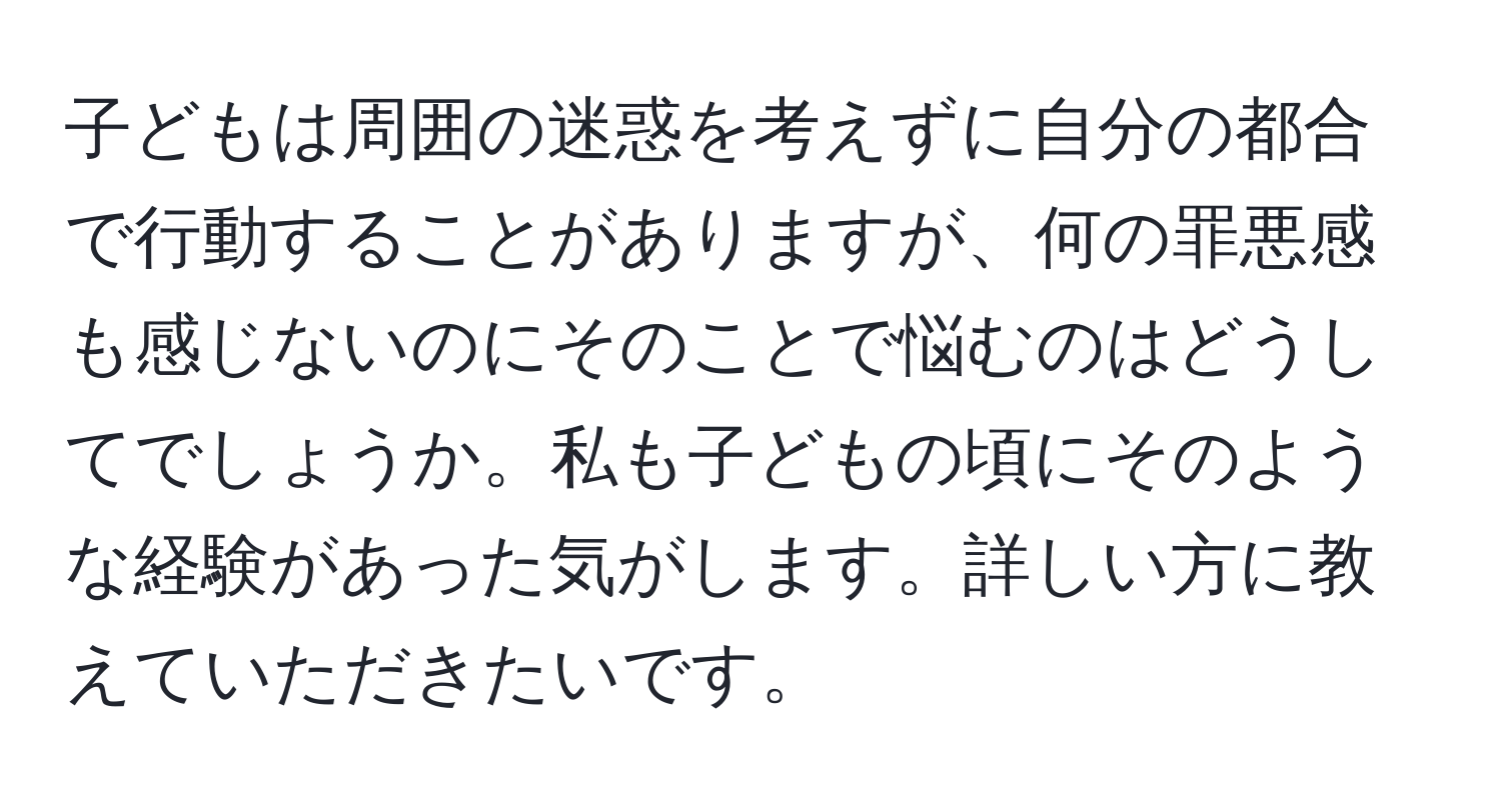 子どもは周囲の迷惑を考えずに自分の都合で行動することがありますが、何の罪悪感も感じないのにそのことで悩むのはどうしてでしょうか。私も子どもの頃にそのような経験があった気がします。詳しい方に教えていただきたいです。