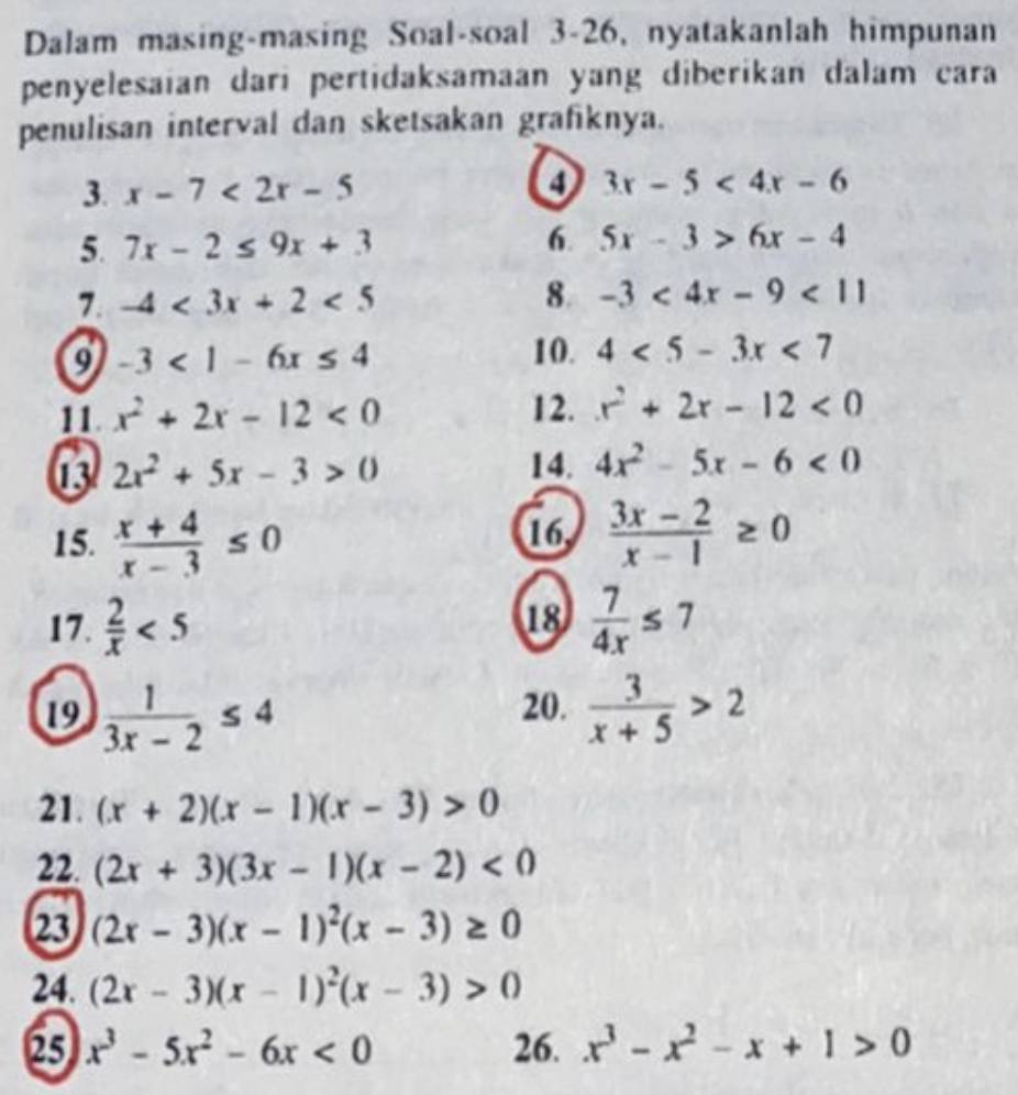 Dalam masing-masing Soal-soal 3-26, nyatakanlah himpunan 
penyelesaian dari pertidaksamaan yang diberikan dalam cara 
penulisan interval dan sketsakan grafiknya. 
3. x-7<2x-5</tex> ④ 3x-5<4x-6</tex> 
5. 7x-2≤ 9x+3 6. 5x-3>6x-4
7 -4<3x+2<5</tex> 
8. -3<4x-9<11
-3<1-6x≤ 4 10. 4<5-3x<7
11. x^2+2x-12<0</tex> 12. x^2+2x-12<0</tex> 
13 2x^2+5x-3>0 14. 4x^2-5x-6<0</tex> 
15.  (x+4)/x-3 ≤ 0 16,  (3x-2)/x-1 ≥ 0
17.  2/x <5</tex> 18  7/4x ≤ 7
19  1/3x-2 ≤ 4 20.  3/x+5 >2
21. (x+2)(x-1)(x-3)>0
22. (2x+3)(3x-1)(x-2)<0</tex> 
23 (2x-3)(x-1)^2(x-3)≥ 0
24. (2x-3)(x-1)^2(x-3)>0
25 x^3-5x^2-6x<0</tex> 26. x^3-x^2-x+1>0