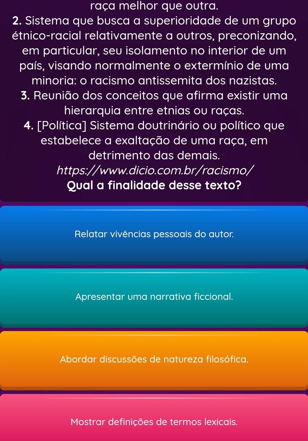 raça melhor que outra.
2. Sistema que busca a superioridade de um grupo
étnico-racial relativamente a outros, preconizando,
em particular, seu isolamento no interior de um
país, visando normalmente o extermínio de uma
minoria: o racismo antissemita dos nazistas.
3. Reunião dos conceitos que afirma existir uma
hierarquia entre etnias ou raças.
4. [Política] Sistema doutrinário ou político que
estabelece a exaltação de uma raça, em
detrimento das demais.
https://www.dicio.com.br/racismo/
Qual a finalidade desse texto?
Relatar vivências pessoais do autor.
Apresentar uma narrativa ficcional.
Abordar discussões de natureza filosófica.
Mostrar definições de termos lexicais.