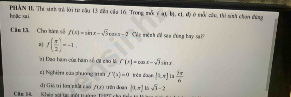 PHÀN II. Thí sinh trả lời từ câu 13 đến câu 16. Trong mỗi ý a), b), c), d) ở mỗi câu, thí sinh chọn đúng
hoặc sai.
Câu 13. Cho hàm số f(x)=sin x-sqrt(3)cos x-2. Các mệnh đề sau đúng hay sai?
a) f( π /2 )=-1.
b) Đạo hàm của hàm số đã cho là f'(x)=cos x-sqrt(3)sin x.
c) Nghiệm của phương trình f'(x)=0 trên đoạn [0,π ] là  5π /6 .
d) Giá trị lớn nhất của f(x) trên đoạn [0;π ] là sqrt(3)-2. 
Câu 14. Khảo sát tại một trường THPT cho thấu tử lệ