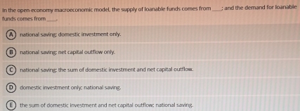 In the open-economy macroeconomic model, the supply of loanable funds comes from_ ; and the demand for loanable
funds comes from_
A national saving: domestic investment only.
B) national saving; net capital outflow only.
C ) national saving; the sum of domestic investment and net capital outflow.
D] domestic investment only; national saving.
E) the sum of domestic investment and net capital outflow; national saving.