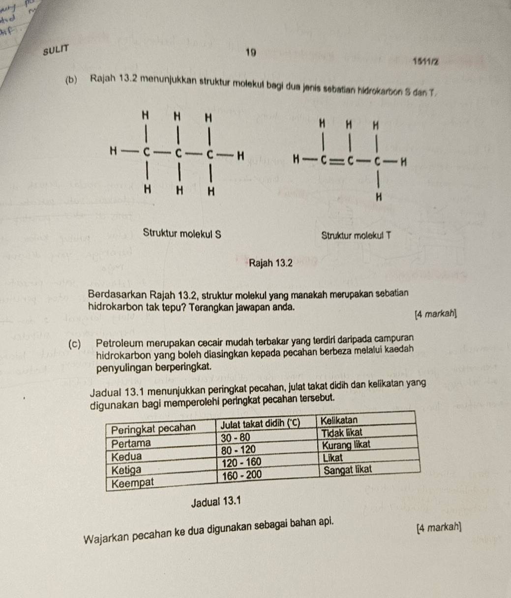 SULIT
19 1511/2
(b) Rajah 13.2 menunjukkan struktur molekul bagi dua jenis sebatian hidrokarbon S dan T
 
Struktur molekul S Struktur molekul T
Rajah 13.2
Berdasarkan Rajah 13.2, struktur molekul yang manakah merupakan sebatian
hidrokarbon tak tepu? Terangkan jawapan anda.
[4 markah]
(c) Petroleum merupakan cecair mudah terbakar yang terdiri daripada campuran
hidrokarbon yang boleh diasingkan kepada pecahan berbeza melalui kaedah
penyulingan berperingkat.
Jadual 13.1 menunjukkan peringkat pecahan, julat takat didih dan kelikatan yang
digunakan bagi memperolehi peringkat pecahan tersebut.
Jadual 13.1
Wajarkan pecahan ke dua digunakan sebagai bahan api.
[4 markah]