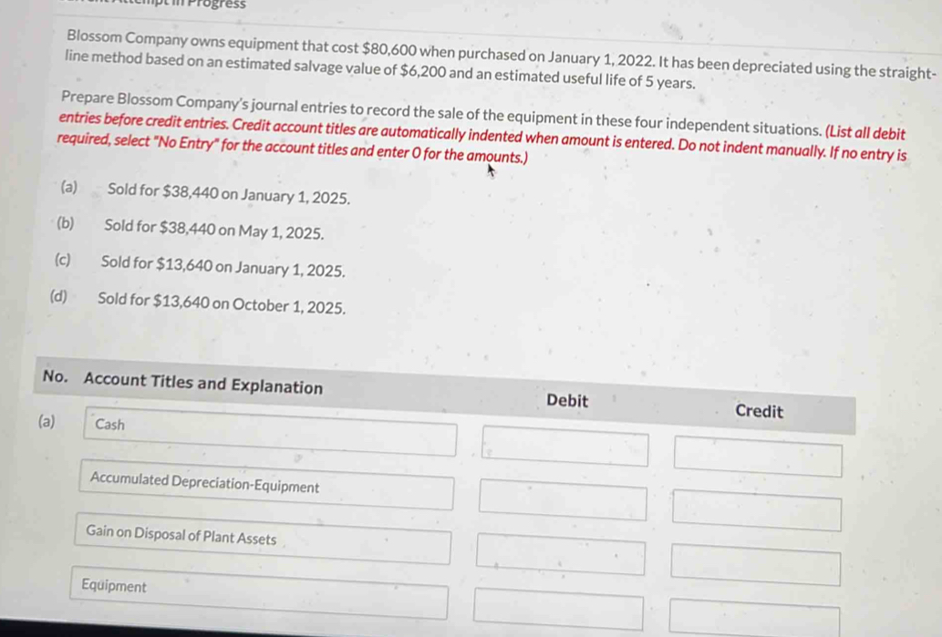 Progres
Blossom Company owns equipment that cost $80,600 when purchased on January 1, 2022. It has been depreciated using the straight-
line method based on an estimated salvage value of $6,200 and an estimated useful life of 5 years.
Prepare Blossom Company’s journal entries to record the sale of the equipment in these four independent situations. (List all debit
entries before credit entries. Credit account titles are automatically indented when amount is entered. Do not indent manually. If no entry is
required, select "No Entry" for the account titles and enter O for the amounts.)
(a) Sold for $38,440 on January 1, 2025.
(b) Sold for $38,440 on May 1, 2025.
(c) Sold for $13,640 on January 1, 2025.
(d) Sold for $13,640 on October 1, 2025.
No. Account Titles and Explanation Debit Credit
(a) Cash
Accumulated Depreciation-Equipment
Gain on Disposal of Plant Assets
Equipment