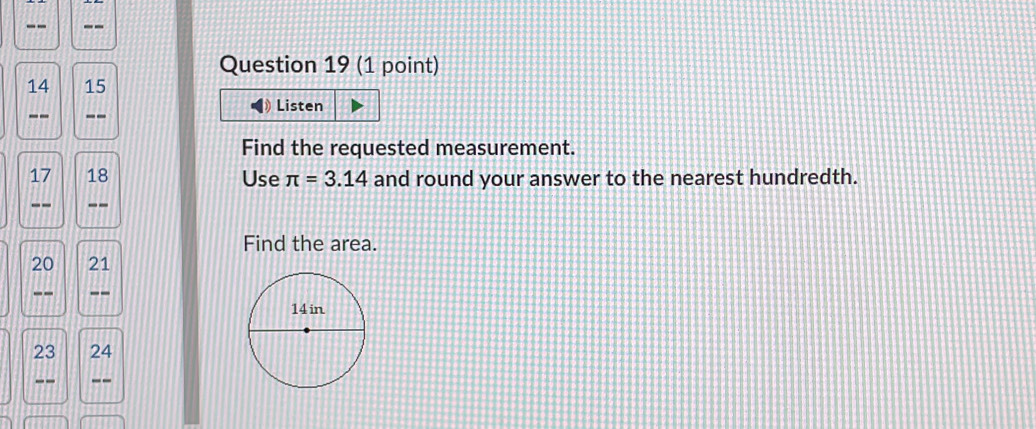 14 15 
-- -- Listen 
Find the requested measurement. 
17 18 Use π =3.14 and round your answer to the nearest hundredth. 
-- -- 
Find the area.
20 21
-- --
23 24
-- --