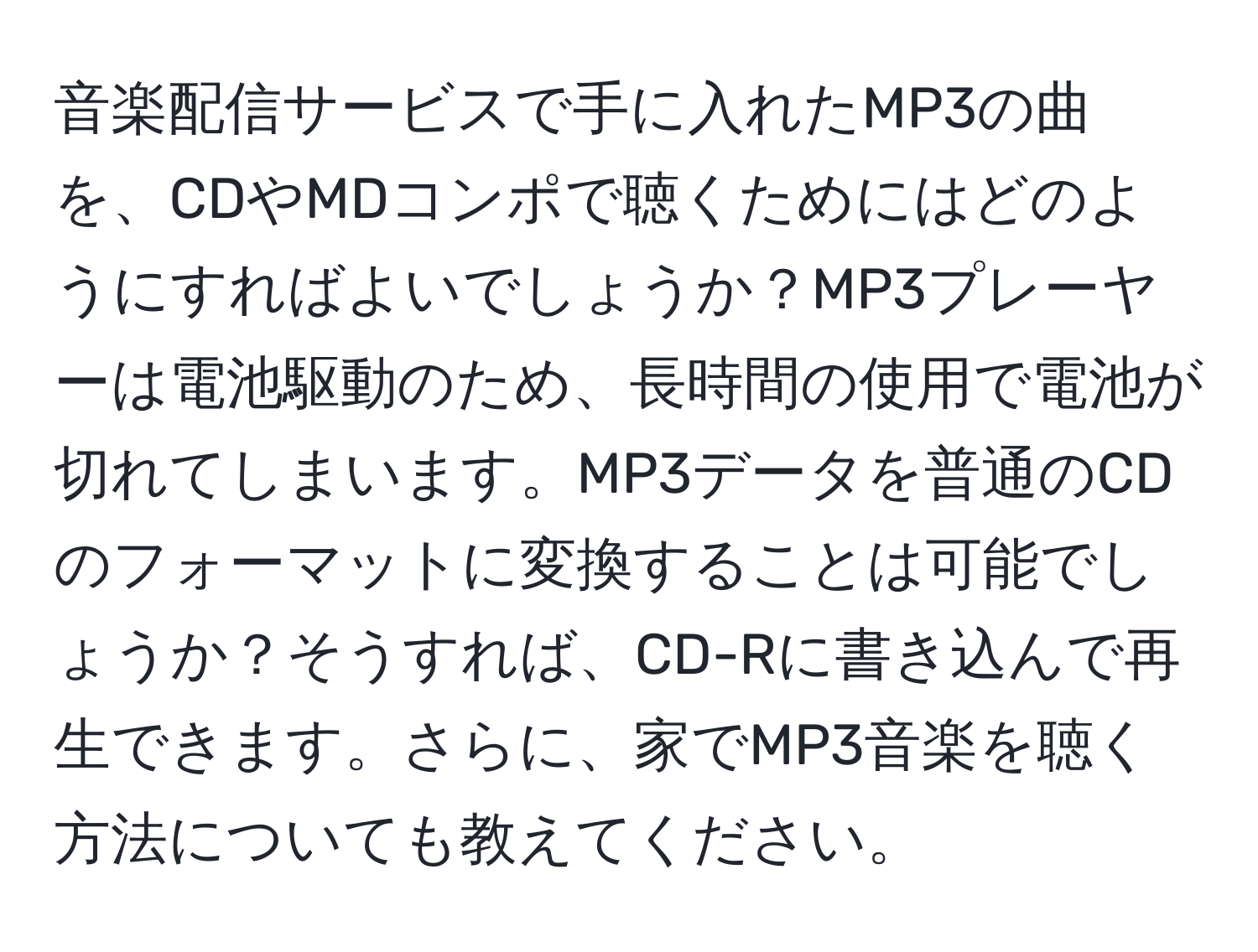 音楽配信サービスで手に入れたMP3の曲を、CDやMDコンポで聴くためにはどのようにすればよいでしょうか？MP3プレーヤーは電池駆動のため、長時間の使用で電池が切れてしまいます。MP3データを普通のCDのフォーマットに変換することは可能でしょうか？そうすれば、CD-Rに書き込んで再生できます。さらに、家でMP3音楽を聴く方法についても教えてください。