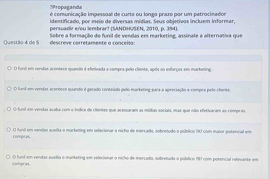 ?Propaganda
é comunicação impessoal de curto ou longo prazo por um patrocinador
identificado, por meio de diversas mídias. Seus objetivos incluem informar,
persuadir e/ou lembrar? (SANDHUSEN, 2010, p. 394).
Sobre a formação do funil de vendas em marketing, assinale a alternativa que
Questão 4 de 5 descreve corretamente o conceito:
O funil em vendas acontece quando é efetivada a compra pelo cliente, após os esforços em marketing.
O funil em vendas acontece quando é gerado conteúdo pelo marketing para a apreciação e compra pelo cliente.
O funil em vendas acaba com o índice de clientes que acessaram as mídias sociais, mas que não efetivaram as compras.
O funil em vendas auxilia o marketing em selecionar o nicho de mercado, sobretudo o público ?A? com maior potencial em
compras.
O funil em vendas auxilia o marketing em selecionar o nicho de mercado, sobretudo o público ?B? com potencial relevante em
compras.