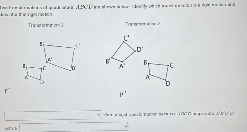 Two transformations of quadrilateral ABCD are shown below. Identify which transformation is a rigid motion and
describe that rigid motion.
Transformation 1 Transformation 2
P^-
P^(·)
(
□ is/are a rigid transformation because ABCD maps onto A'B'C'D'
with a □