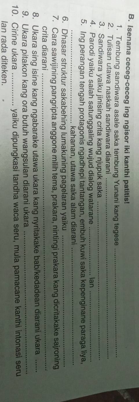 Isenana ceceg-ceceg ing ngisor iki kanthi patitis! 
1. Tembung sandiwara asale saka tembung Yunani kang tegese_ 
2. Tulisan utawa naskah sandiwara diarani_ 
3. Sandiwara yaiku jinising crita kang njupuk saka_ 
4. Parodi yaiku salah satunggaling wujud dialog watarane _Ian_ 
5. Ing perangan tengah protagonis ngadhepi tantangan, embuh kuwi saka kepenginane paraga liya, 
_kahanan, utawa saka alam diarani_ 
6. Dhasar struktur sakabehing lumakuning pagelaran yaiku_ 
7. Cara sawijining pangripta anggone milih tema, prakara, nintingi prakara kang dicritakake sajroning 
crita diarani_ 
8. Ukara sing isine kang ngabarake utawa ukara kang nyritakake bab/kedadean diarani ukara_ 
9. Ukara pitakon kang ora butuh wangsulan diarani ukara_ 
10. Cirine ukara _yaiku dipungkasi tandha waca seru, mula pamacane kanthi intonasi seru 
Ian rada diteken.