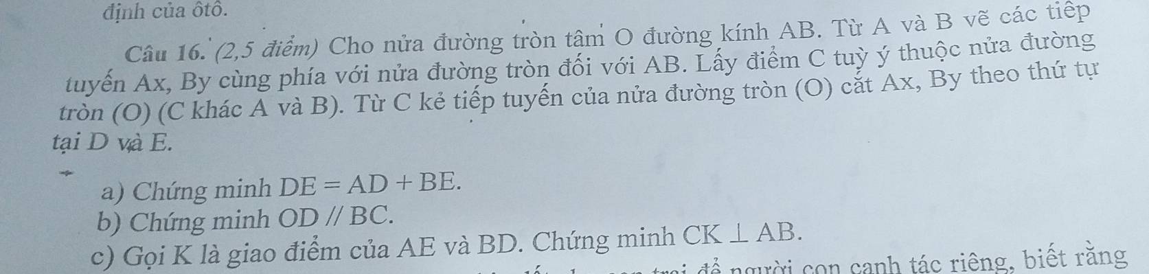 định của ôtô. 
Câu 16. (2,5 điểm) Cho nửa đường tròn tâm O đường kính AB. Từ A và B vẽ các tiếp 
tuyến Ax, By cùng phía với nửa đường tròn đối với AB. Lấy điểm C tuỳ ý thuộc nửa đường 
tròn (O) (C khác A và B). Từ C kẻ tiếp tuyến của nửa đường tròn (O) cắt Ax, By theo thứ tự 
tại D và E. 
a) Chứng minh DE=AD+BE. 
b) Chứng minh ODparallel BC. 
c) Gọi K là giao điểm của AE và BD. Chứng minh CK⊥ AB. 
để người con cạnh tác riêng, biết rằng