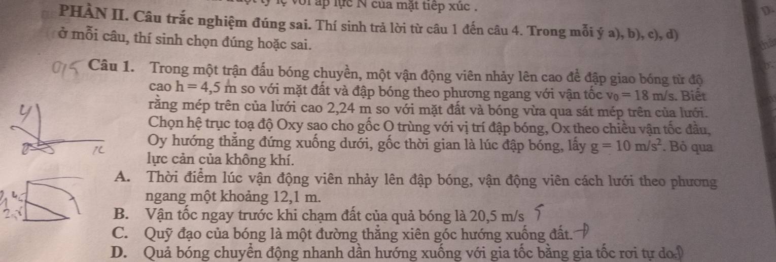 voi ấp lực N của mặt tiếp xúc .
D.
PHÀN II. Câu trắc nghiệm đúng sai. Thí sinh trả lời từ câu 1 đến câu 4. Trong mỗi ý a), b), c), d)
ở mỗi câu, thí sinh chọn đúng hoặc sai. tha
Câu 1. Trong một trận đấu bóng chuyền, một vận động viên nhảy lên cao để đập giao bóng từ độ
cao h=4,5m so với mặt đất và đập bóng theo phương ngang với vận tốc v_0=18m/s. Biết
rằng mép trên của lưới cao 2,24 m so với mặt đất và bóng vừa qua sát mép trên của lưới.
Chọn hệ trục toạ độ Oxy sao cho gốc O trùng với vị trí đập bóng, Ox theo chiều vận tốc đầu,
Oy hướng thẳng đứng xuống dưới, gốc thời gian là lúc đập bóng, lấy g=10m/s^2. Bỏ qua
lực cản của không khí.
A. Thời điểm lúc vận động viên nhảy lên đập bóng, vận động viên cách lưới theo phương
ngang một khoảng 12, 1 m.
B. Vận tốc ngay trước khi chạm đất của quả bóng là 20,5 m/s 7
C. Quỹ đạo của bóng là một đường thẳng xiên góc hướng xuống đất.
D. Quả bóng chuyển động nhanh dần hướng xuống với gia tốc bằng gia tốc rơi tự doi