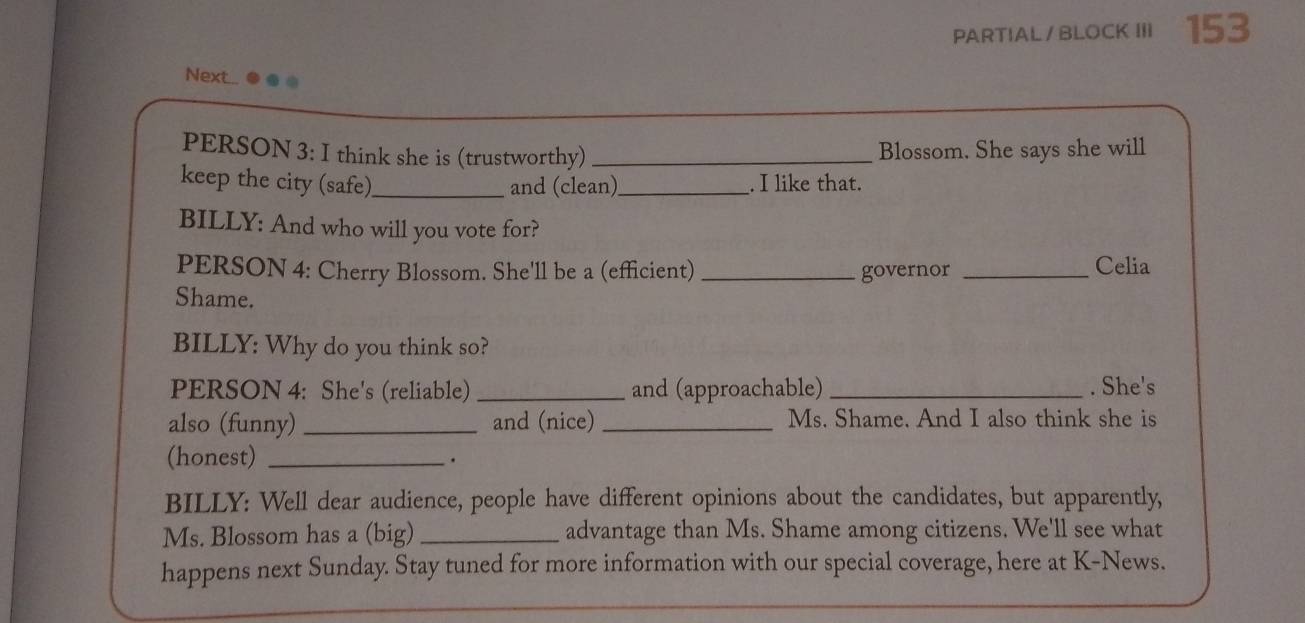 PARTIAL / BLOCK III 153 
Nextt... 
PERSON 3: I think she is (trustworthy)_ 
Blossom. She says she will 
keep the city (safe)_ and (clean)_ . I like that. 
BILLY: And who will you vote for? 
PERSON 4: Cherry Blossom. She'll be a (efficient) _governor _Celia 
Shame. 
BILLY: Why do you think so? 
PERSON 4: She's (reliable) _and (approachable) _. She's 
also (funny) _and (nice) _Ms. Shame. And I also think she is 
(honest) _. 
BILLY: Well dear audience, people have different opinions about the candidates, but apparently, 
Ms. Blossom has a (big) _advantage than Ms. Shame among citizens. We'll see what 
happens next Sunday. Stay tuned for more information with our special coverage, here at K-News.