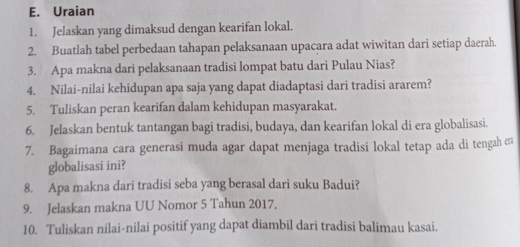 Uraian 
1. Jelaskan yang dimaksud dengan kearifan lokal. 
2. Buatlah tabel perbedaan tahapan pelaksanaan upacara adat wiwitan dari setiap daerah. 
3. Apa makna dari pelaksanaan tradisi lompat batu dari Pulau Nias? 
4. Nilai-nilai kehidupan apa saja yang dapat diadaptasi dari tradisi ararem? 
5. Tuliskan peran kearifan dalam kehidupan masyarakat. 
6. Jelaskan bentuk tantangan bagi tradisi, budaya, dan kearifan lokal di era globalisasi. 
7. Bagaimana cara generasi muda agar dapat menjaga tradisi lokal tetap ada di tengah era 
globalisasi ini? 
8. Apa makna dari tradisi seba yang berasal dari suku Badui? 
9. Jelaskan makna UU Nomor 5 Tahun 2017. 
10. Tuliskan nilai-nilai positif yang dapat diambil dari tradisi balimau kasai.