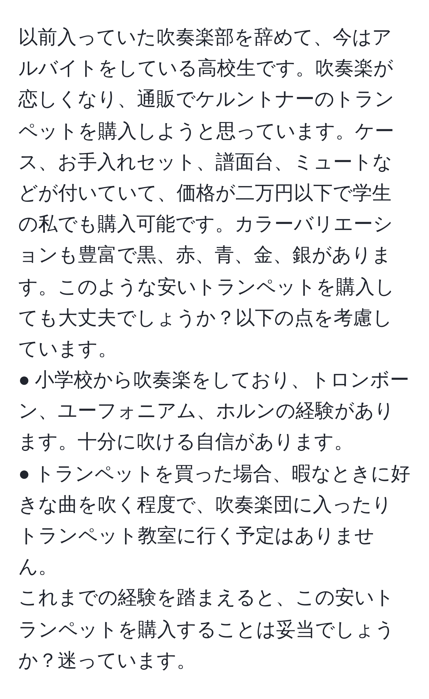 以前入っていた吹奏楽部を辞めて、今はアルバイトをしている高校生です。吹奏楽が恋しくなり、通販でケルントナーのトランペットを購入しようと思っています。ケース、お手入れセット、譜面台、ミュートなどが付いていて、価格が二万円以下で学生の私でも購入可能です。カラーバリエーションも豊富で黒、赤、青、金、銀があります。このような安いトランペットを購入しても大丈夫でしょうか？以下の点を考慮しています。  
● 小学校から吹奏楽をしており、トロンボーン、ユーフォニアム、ホルンの経験があります。十分に吹ける自信があります。  
● トランペットを買った場合、暇なときに好きな曲を吹く程度で、吹奏楽団に入ったりトランペット教室に行く予定はありません。  
これまでの経験を踏まえると、この安いトランペットを購入することは妥当でしょうか？迷っています。