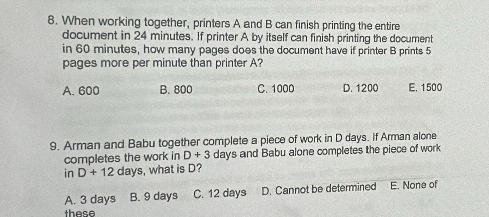 When working together, printers A and B can finish printing the entire
document in 24 minutes. If printer A by itself can finish printing the document
in 60 minutes, how many pages does the document have if printer B prints 5
pages more per minute than printer A?
A. 600 B. 800 C. 1000 D. 1200 E. 1500
9. Arman and Babu together complete a piece of work in D days. If Arman alone
completes the work in D+3 days and Babu alone completes the piece of work
in D+12days , what is D?
A. 3 days B. 9 days C. 12 days D. Cannot be determined E. None of
these