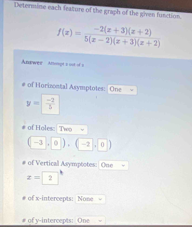 Determine each feature of the graph of the given function.
f(x)= (-2(x+3)(x+2))/5(x-2)(x+3)(x+2) 
Answer Attempt 2 out of 2 
# of Horizontal Asymptotes: One
y= (-2)/5 
# of Holes: Two
(-3,0),(-2,0)
# of Vertical Asymptotes: One
x=| 2 
# of x-intercepts: None 
# of y-intercepts: One