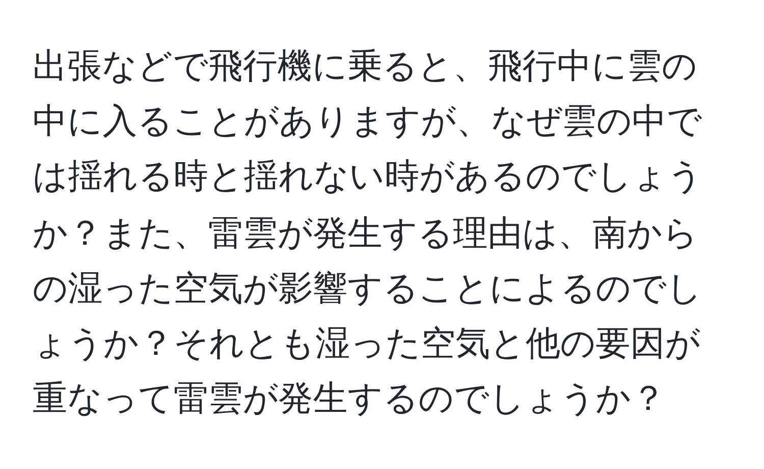 出張などで飛行機に乗ると、飛行中に雲の中に入ることがありますが、なぜ雲の中では揺れる時と揺れない時があるのでしょうか？また、雷雲が発生する理由は、南からの湿った空気が影響することによるのでしょうか？それとも湿った空気と他の要因が重なって雷雲が発生するのでしょうか？