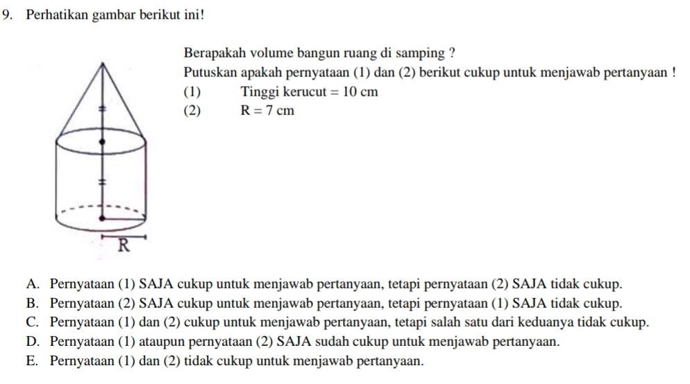 Perhatikan gambar berikut ini!
Berapakah volume bangun ruang di samping ?
Putuskan apakah pernyataan (1) dan (2) berikut cukup untuk menjawab pertanyaan !
(1) Tinggi kerucut =10cm
(2) R=7cm
A. Pernyataan (1) SAJA cukup untuk menjawab pertanyaan, tetapi pernyataan (2) SAJA tidak cukup.
B. Pernyataan (2) SAJA cukup untuk menjawab pertanyaan, tetapi pernyataan (1) SAJA tidak cukup.
C. Pernyataan (1) dan (2) cukup untuk menjawab pertanyaan, tetapi salah satu dari keduanya tidak cukup.
D. Pernyataan (1) ataupun pernyataan (2) SAJA sudah cukup untuk menjawab pertanyaan.
E. Pernyataan (1) dan (2) tidak cukup untuk menjawab pertanyaan.