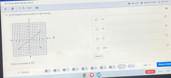 8th Grade Math Review Test 2
Add note Question Guide Exit Toul
C Zoom
17. In the diagram below, △ ABC is e right triangle.
15
18
21
225
Clear All
What is the length of overline AC? 
18 Neet 》 Review & Subn
《Previous 13 84 15
1/5
Sign out 0d 4 ? 41