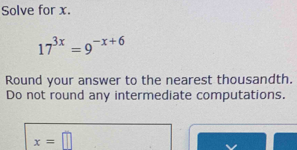 Solve for x.
17^(3x)=9^(-x+6)
Round your answer to the nearest thousandth. 
Do not round any intermediate computations.
x=□