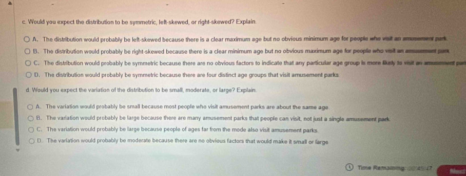 Would you expect the distribution to be symmetric, left-skewed, or right-skewed? Explain.
A. The distribution would probably be left-skewed because there is a clear maximum age but no obvious minimum age for people who vait an amusement park
B. The distribution would probably be right-skewed because there is a clear minimum age but no obvious maximum age for people who voil an amusement pur
C. The distribution would probably be symmetric because there are no obvious factors to indicate that any particular age group is more likely to woit an amumement par
D. The distribution would probably be symmetric because there are four distinct age groups that visit amusement parks
d. Would you expect the variation of the distribution to be small, moderate, or large? Explain.
A. The variation would probably be small because most people who visit amusement parks are about the same age
B. The variation would probably be large because there are many amusement parks that people can visit, not just a single amusement park
C. The variation would probably be large because people of ages far from the mode also visit amusement parks
D. The variation would probably be moderate because there are no obvious factors that would make it small or farge
① Time Remaining: 0 45/7 Nest