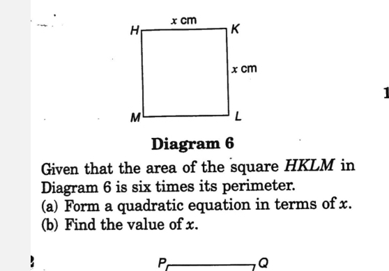 ] 
Diagram 6 
Given that the area of the square HKLM in 
Diagram 6 is six times its perimeter. 
(a) Form a quadratic equation in terms of x. 
(b) Find the value of x.