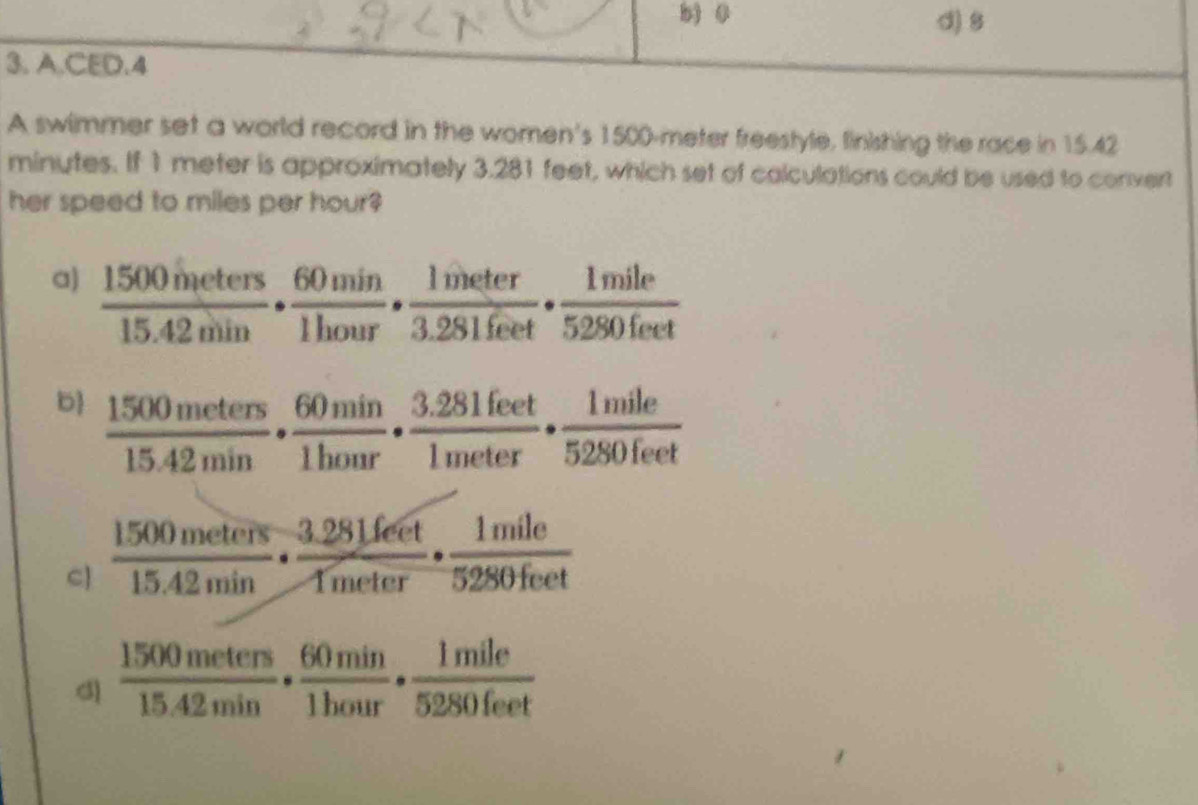 b) 0 d) 8
3. A.CED.4
A swimmer set a world record in the women's 1500-meter freestyle, finishing the race in 15.42
minutes. If 1 meter is approximately 3.281 feet, which set of calculations could be used to convert
her speed to miles per hour?
a)  1500meters/15.42min ·  60min/1hour ·  1meter/3.281feet ·  1mile/5280feet 
b  1500meters/15.42min ·  60min/1honr ·  (3.281feet)/1meter ·  1mile/5280feet 
C]  1500meters/15.42min ·  (3.28Lfeet)/1meter ·  1mile/5280feet 
d)  1500meters/15.42min ·  60min/1hour ·  1mile/5280feet 