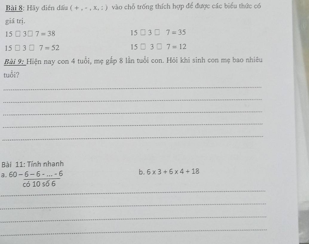 Hãy điển dấu (+,-,* ,:) vào chỗ trống thích hợp để được các biểu thức có 
giá trị.
15□ 3□ 7=38
15□ 3□ 7=35
15□ 3□ 7=52
15□ 3□ 7=12
Bài 9: Hiện nay con 4 tuổi, mẹ gấp 8 lần tuổi con. Hỏi khi sinh con mẹ bao nhiêu 
tuổi? 
_ 
_ 
_ 
_ 
_ 
Bài 11: Tính nhanh 
_ 
a. 60- (6-6-...-6)/cos 66 
b. 6* 3+6* 4+18
_ 
_ 
_