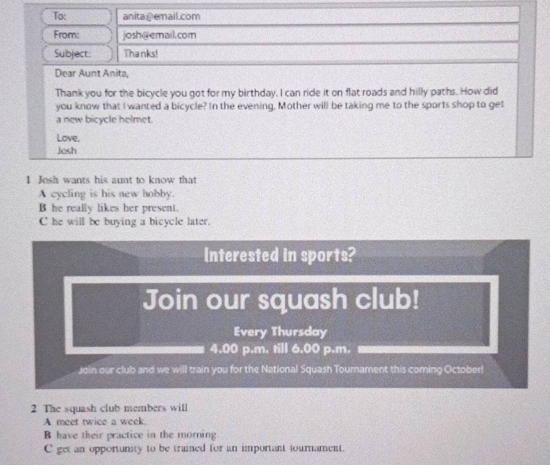 To: anitagemail.com
From: josh@email.com
Subject: Thanks!
Dear Aunt Anita,
Thank you for the bicycle you got for my birthday. I can ride it on flat roads and hilly paths. How did
you know that I wanted a bicycle? In the evening, Mother will be taking me to the sports shop to get
a new bicycle helmet.
Love,
Josh
1 Josh wants his aunt to know that
A cycling is his new hobby.
B he really likes her present.
C he will be buying a bicycle later.
Interested in sports?
Join our squash club!
Every Thursday
4.00 p.m. till 6.00 p.m.
Join our club and we will train you for the National Squash Tournament this coming October!
2 The squash club members will
A meet twice a week.
B have their practice in the morning
C get an opportunity to be trained for an important tournament.