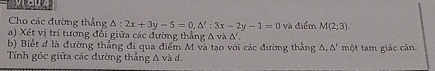 Cho các đường thẳng △ :2x+3y-5=0, △ ':3x-2y-1=0 và điểm M(2;3). 
a) Xét vị trí tương đối giữa các đường thẳng △ vdot a△ '. 
b) Biết d là đường thẳng đi qua điểm M và tạo với các đường thẳng 4 △.△ ' một tam giác cân. 
Tính góc giữa các đường thẳng △ vad.