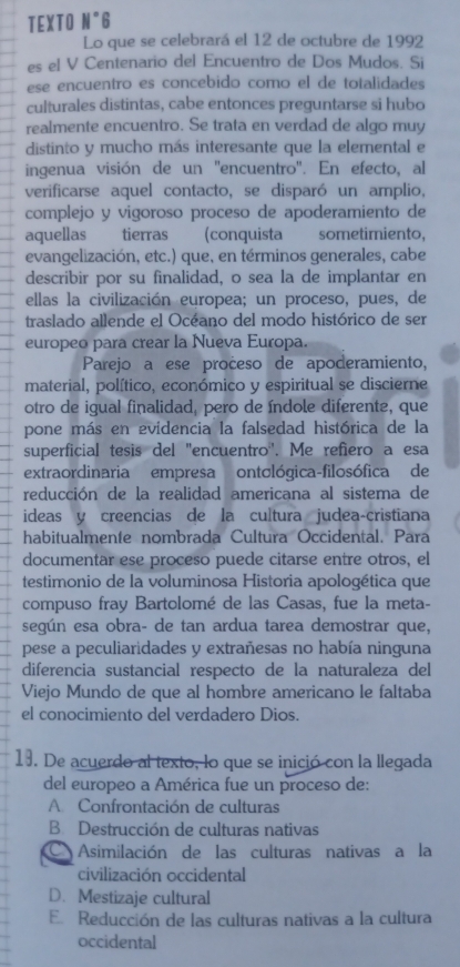 TEXTO N°6
Lo que se celebrará el 12 de octubre de 1992
es el V Centenario del Encuentro de Dos Mudos. Si
ese encuentro es concebido como el de totalidades
culturales distintas, cabe entonces preguntarse si hubo
realmente encuentro. Se trata en verdad de algo muy
distinto y mucho más interesante que la elemental e
ingenua visión de un ''encuentro''. En efecto, al
verificarse aquel contacto, se disparó un amplio,
complejo y vigoroso proceso de apoderamiento de
aquellas tierras (conquista sometimiento,
evangelización, etc.) que, en términos generales, cabe
describir por su finalidad, o sea la de implantar en
ellas la civilización europea; un proceso, pues, de
traslado allende el Océano del modo histórico de ser
europeo para crear la Nueva Europa.
Parejo a ese pročeso de apoderamiento,
material, político, económico y espiritual se discierne
otro de igual finalidad, pero de índole diferente, que
pone más en evidencia la falsedad histórica de la
superficial tesis del "encuentro'. Me refiero a esa
extraordinaria empresa ontológica-filosófica de
reducción de la realidad americana al sistema de
ideas y creencias de la cultura judea-cristiana
habitualmente nombrada Cultura Occidental. Para
documentar ese proceso puede citarse entre otros, el
testimonio de la voluminosa Historia apologética que
compuso fray Bartolomé de las Casas, fue la meta-
según esa obra- de tan ardua tarea demostrar que,
pese a peculiaridades y extrañesas no había ninguna
diferencia sustancial respecto de la naturaleza del
Viejo Mundo de que al hombre americano le faltaba
el conocimiento del verdadero Dios.
13. De acuerdo al texto, lo que se inició con la llegada
del europeo a América fue un proceso de:
A Confrontación de culturas
B. Destrucción de culturas nativas
a Asimilación de las culturas nativas a la
civilización occidental
D. Mestizaje cultural
E. Reducción de las culturas nativas a la cultura
occidental