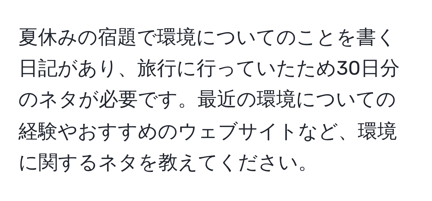 夏休みの宿題で環境についてのことを書く日記があり、旅行に行っていたため30日分のネタが必要です。最近の環境についての経験やおすすめのウェブサイトなど、環境に関するネタを教えてください。