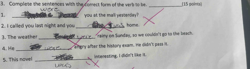 Complete the sentences with the correct form of the verb to be. _(15 points) 
1. _you at the mall yesterday? 
2. I called you last night and you _home. 
3. The weather _rainy on Sunday, so we couldn’t go to the beach. 
4. He _angry after the history exam. He didn't pass it. 
5. This novel _interesting. I didn't like it.