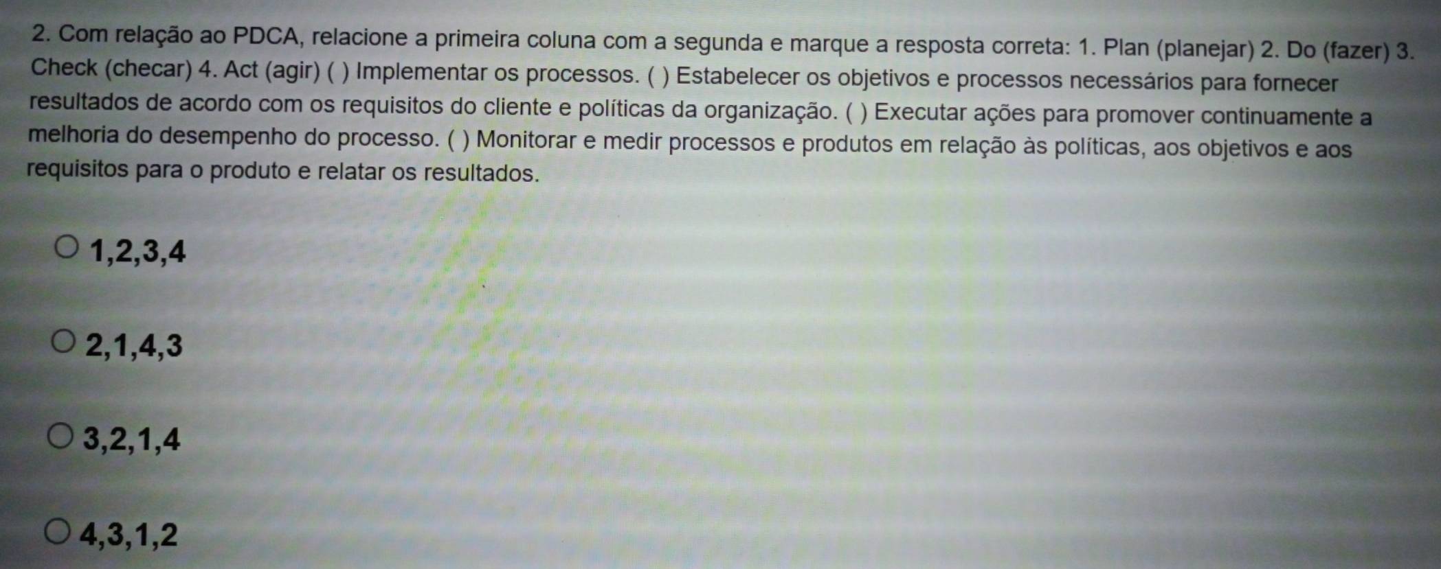 Com relação ao PDCA, relacione a primeira coluna com a segunda e marque a resposta correta: 1. Plan (planejar) 2. Do (fazer) 3.
Check (checar) 4. Act (agir) ( ) Implementar os processos. ( ) Estabelecer os objetivos e processos necessários para fornecer
resultados de acordo com os requisitos do cliente e políticas da organização. ( ) Executar ações para promover continuamente a
melhoria do desempenho do processo. ( ) Monitorar e medir processos e produtos em relação às políticas, aos objetivos e aos
requisitos para o produto e relatar os resultados.
1, 2, 3, 4
2, 1, 4, 3
3, 2, 1, 4
4, 3, 1, 2