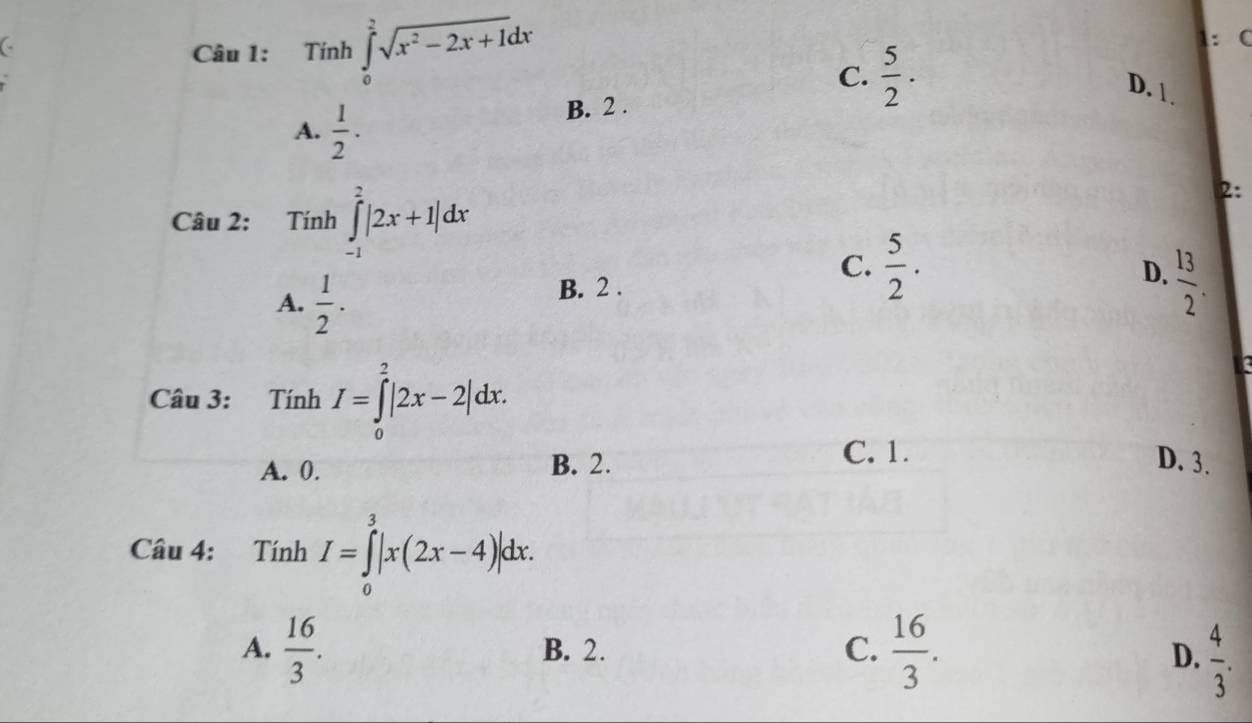 .. 
C
Câu 1: Tính ∈tlimits _0^(2sqrt(x^2)-2x+1)dx
1: C
C.  5/2 .
D. 1.
A.  1/2 .
B. 2.
Câu 2: Tính ∈tlimits _(-1)^2|2x+1|dx
2:
C.  5/2 .
A.  1/2 .
B. 2 . D.  13/2 . 
Câu 3: Tính I=∈tlimits _0^(2|2x-2|dx.
A. 0. B. 2.
C. 1.
D. 3.
Câu 4: T inh I=∈tlimits _0^3|x(2x-4)|dx.
A. frac 16)3. B. 2. C.  16/3 .
D.  4/3 .