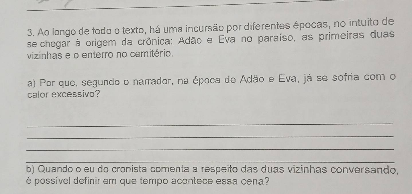 Ao longo de todo o texto, há uma incursão por diferentes épocas, no intuito de 
se chegar à origem da crônica: Adão e Eva no paraíso, as primeiras duas 
vizinhas e o enterro no cemitério. 
a) Por que, segundo o narrador, na época de Adão e Eva, já se sofria com o 
calor excessivo? 
_ 
_ 
_ 
_ 
b) Quando o eu do cronista comenta a respeito das duas vizinhas conversando, 
é possível definir em que tempo acontece essa cena?