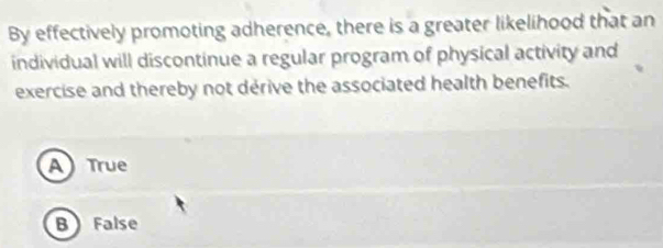 By effectively promoting adherence, there is a greater likelihood that an
individual will discontinue a regular program of physical activity and
exercise and thereby not derive the associated health benefits.
ATrue
B False