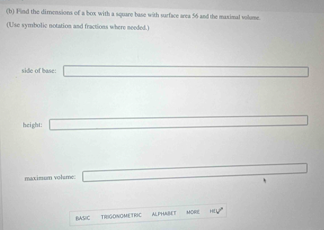 Find the dimensions of a box with a square base with surface area 56 and the maximal volume. 
(Use symbolic notation and fractions where needed.) 
side of base: □ 
□  
height: _  _  
maximum volume: _  
BASIC TRIGONOMETRIC ALPHABET MORE HELP