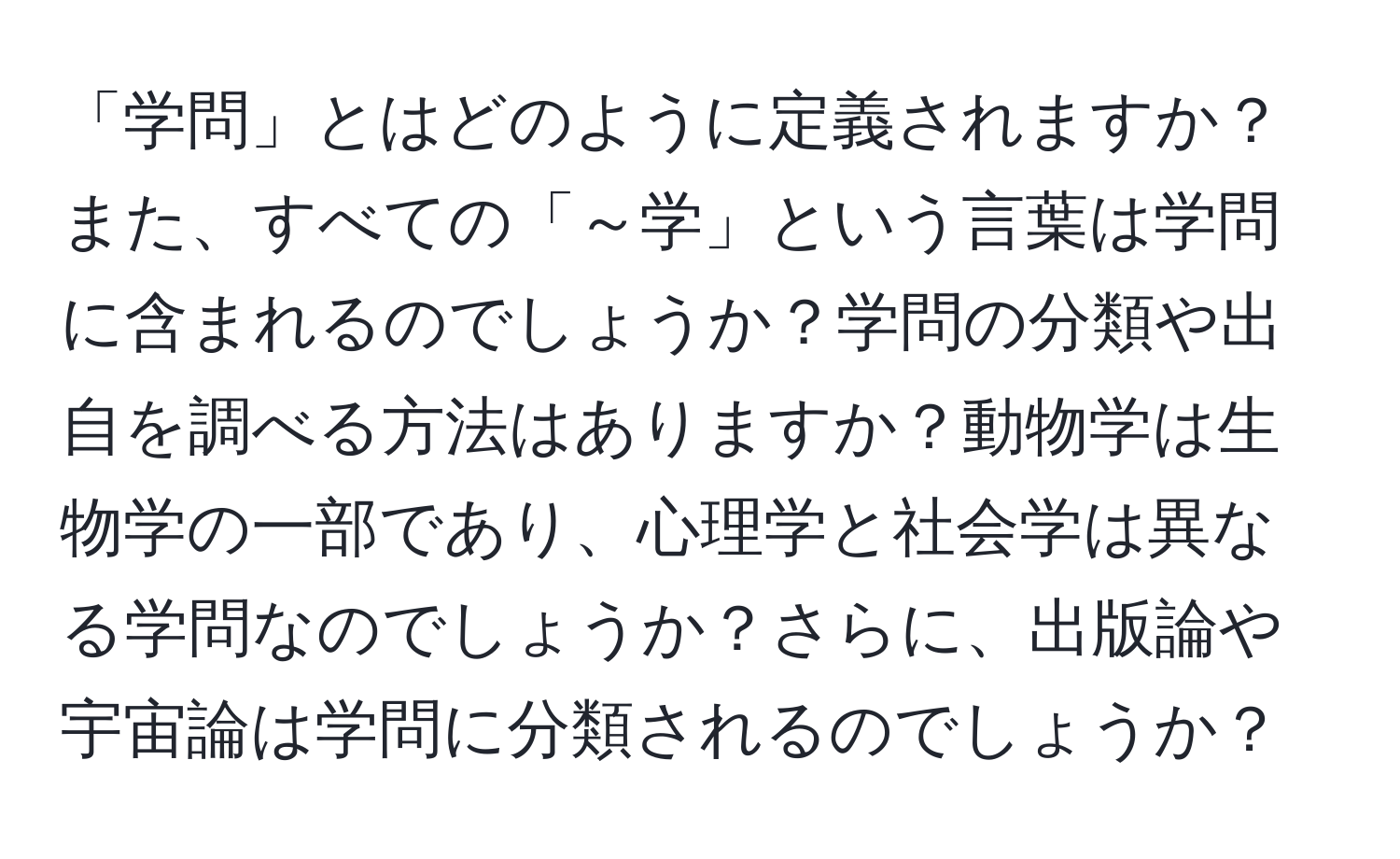 「学問」とはどのように定義されますか？また、すべての「～学」という言葉は学問に含まれるのでしょうか？学問の分類や出自を調べる方法はありますか？動物学は生物学の一部であり、心理学と社会学は異なる学問なのでしょうか？さらに、出版論や宇宙論は学問に分類されるのでしょうか？