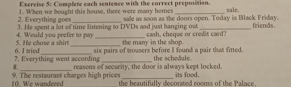 Complete each sentence with the correct preposition. 
1. When we bought this house, there were many homes _sale. 
2. Everything goes _sale as soon as the doors open. Today is Black Friday. 
3. He spent a lot of time listening to DVDs and just hanging out _friends. 
4. Would you prefer to pay _cash, cheque or credit card? 
5. He chose a shirt _the many in the shop. 
6. I tried_ six pairs of trousers before I found a pair that fitted. 
7. Everything went according _the schedule. 
8. _reasons of security, the door is always kept locked. 
9. The restaurant charges high prices _its food. 
10. We wandered _the beautifully decorated rooms of the Palace.