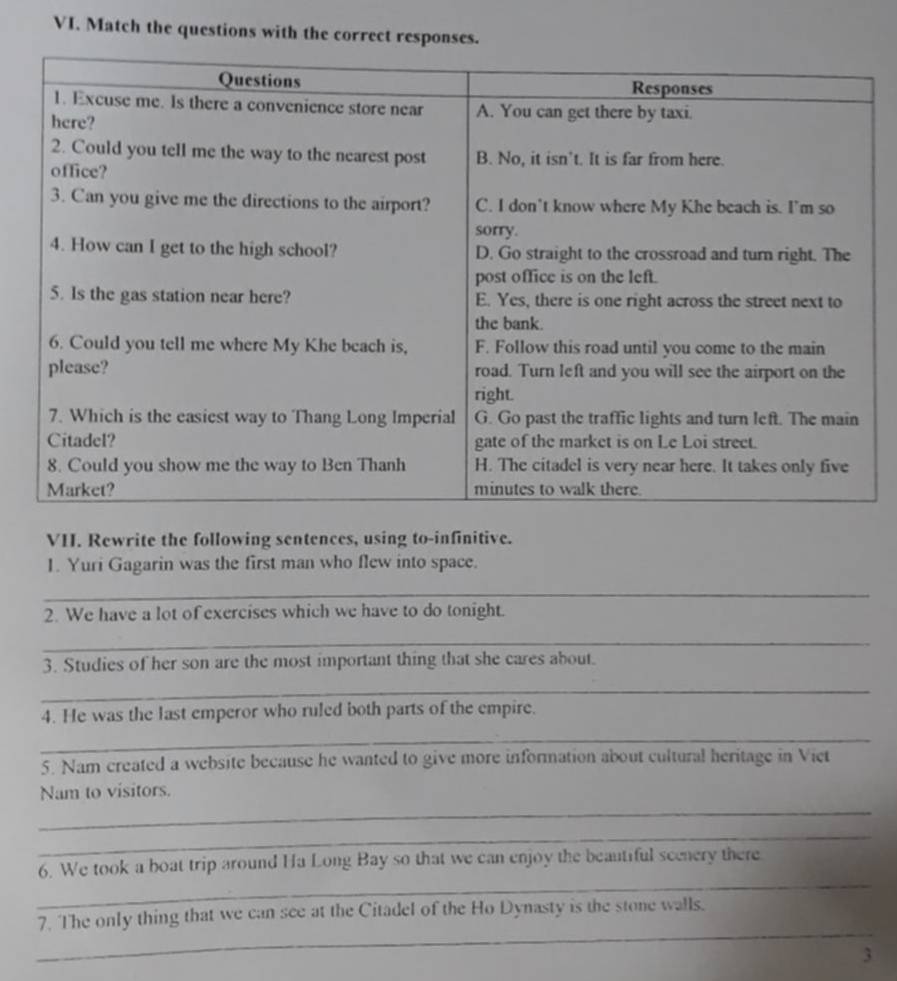 Match the questions with the correct responses. 
VII. Rewrite the following sentences, using to-infinitive. 
1. Yuri Gagarin was the first man who flew into space. 
_ 
2. We have a lot of exercises which we have to do tonight. 
_ 
3. Studies of her son are the most important thing that she cares about. 
_ 
4. He was the last emperor who ruled both parts of the empire. 
_ 
5. Nam created a website because he wanted to give more information about cultural heritage in Viet 
Nam to visitors. 
_ 
_ 
_ 
6. We took a boat trip around Ha Long Bay so that we can enjoy the beautiful scenery there 
_ 
7. The only thing that we can see at the Citadel of the Ho Dynasty is the stone walls. 
3