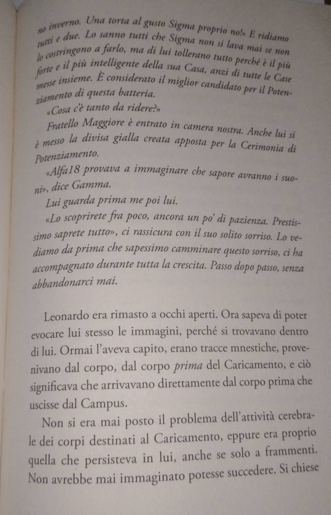 no inverno. Una torta al gusto Sigma proprio no! E ridiamo
tutti e due. Lo sanno tutti che Sigma non si lava mai se non
lo costringono a farlo, ma di lui tollerano tutto perché è il più
forte e il più intelligente della sua Casa, anzi di tutte le Case
messe insieme. É considerato il miglior candidato per il Poten
ziamento di questa batteria.
«Cosa c'è tanto da ridere?»
Fratello Maggiore è entrato in camera nostra. Anche lui si
è messo la divisa gialla creata apposta per la Cerimonia di
Potenziamento.
«Alfa18 provava a immaginare che sapore avranno i suo-
ni», dice Gamma.
Lui guarda prima me poi lui.
«Lo scoprirete fra poco, ancora un po’ di pazienza. Prestis-
simo saprete tutto», ci rassicura con il suo solito sorriso. Lo ve-
diamo da prima che sapessimo camminare questo sorriso, ci ha
accompagnato durante tutta la crescita. Passo dopo passo, senza
abbandonarci mai.
Leonardo era rimasto a occhi aperti. Ora sapeva di poter
evocare lui stesso le immagini, perché si trovavano dentro
di lui. Ormai l’aveva capito, erano tracce mnestiche, prove-
nivano dal corpo, dal corpo prima del Caricamento, e ció
significava che arrivavano direttamente dal corpo prima che
uscisse dal Campus.
Non si era mai posto il problema dell’attività cerebra-
le dei corpi destinati al Caricamento, eppure era proprio
quella che persisteva in lui, anche se solo a frammenti.
Non avrebbe mai immaginato potesse succedere. Si chiese