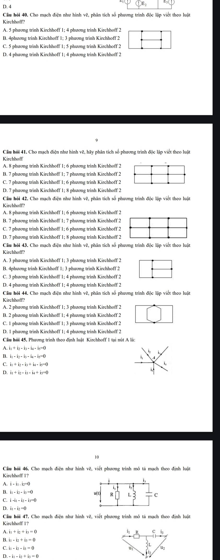 4 (1)E_2
Câu hỏi 40. Cho mạch điện như hình vẽ, phân tích số phương trình độc lập viết theo luật
Kirchhoff?
A. 5 phương trình Kirchhoff 1; 4 phương trình Kirchhoff 2
B. 4phương trình Kirchhoff 1; 3 phương trình Kirchhoff 2
C. 5 phương trình Kirchhoff 1; 5 phương trình Kirchhoff 2
D. 4 phương trình Kirchhoff 1; 4 phương trình Kirchhoff 2
Câu hỏi 41. Cho mạch điện như hình vẽ, hãy phân tích số phương trình độc lập viết theo luật
Kirchhoff
A. 8 phương trình Kirchhoff 1; 6 phương trình Kirchhoff 2
B. 7 phương trình Kirchhoff 1; 7 phương trình Kirchhoff 2
C. 7 phương trình Kirchhoff 1; 6 phương trình Kirchhoff 2
D. 7 phương trình Kirchhoff 1; 8 phương trình Kirchhoff 2
Câu hỏi 42. Cho mạch điện như hình vẽ, phân tích số phương trình độc lập viết theo luật
Kirchhoff?
A. 8 phương trình Kirchhoff 1; 6 phương trình Kirchhoff 2
B. 7 phương trình Kirchhoff 1; 7 phương trình Kirchhoff 2
C. 7 phương trình Kirchhoff 1; 6 phương trình Kirchhoff 2
D. 7 phương trình Kirchhoff 1; 8 phương trình Kirchhoff 2
Câu hỏi 43. Cho mạch điện như hình vẽ, phân tích số phương trình độc lập viết theo luật
Kirchhoff?
A. 3 phương trình Kirchhoff 1; 3 phương trình Kirchhoff 2
B. 4phương trình Kirchhoff 1; 3 phương trình Kirchhoff 2
C. 3 phương trình Kirchhoff 1; 4 phương trình Kirchhoff 2
D. 4 phương trình Kirchhoff 1; 4 phương trình Kirchhoff 2
Câu hỏi 44. Cho mạch điện như hình vẽ, phân tích số phương trình độc lập viết theo luật
Kirchhoff?
A. 2 phương trình Kirchhoff 1; 3 phương trình Kirchhoff 2
B. 2 phương trình Kirchhoff 1; 4 phương trình Kirchhoff 2
C. 1 phương trình Kirchhoff 1; 3 phương trình Kirchhoff 2
D. 1 phương trình Kirchhoff 1; 4 phương trình Kirchhoff 2
Câu hỏi 45. Phương trình theo định luật Kirchhoff 1 tại nút A là:
A. i_1+i_2-i_3-i_4-i_5=0
B. i_1-i_2-i_3-i_4-i_5=0
i,
C. i_1+i_2-i_3+i_4-i_5=0
i.
D. i_1+i_2-i_3-i_4+i_5=0
i
10
Câu hồi 46. Cho mạch điện như hình vẽ, viết phương trình mô tả mạch theo định luật
Kirchhoff 1?
A. i-i_1.i_2=0
B. i_1-i_2-i_3=0
C.
D. i_1-i_2=0
Câu hỏi 47. Cho mạch điện như hình vẽ, viết phương trình mô tả mạch theo định luật
Kirchhoff 1?
A. i_1+i_2+i_3=0
B. i_1-i_2+i_3=0
C. i_1-i_2-i_3=0
D. -i_1-i_2+i_3=0