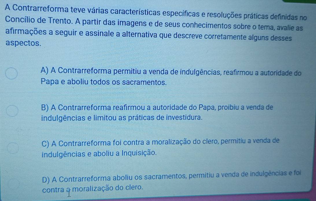 A Contrarreforma teve várias características específicas e resoluções práticas definidas no
Concílio de Trento. A partir das imagens e de seus conhecimentos sobre o tema, avalie as
afirmações a seguir e assinale a alternativa que descreve corretamente alguns desses
aspectos.
A) A Contrarreforma permitiu a venda de indulgências, reafirmou a autoridade do
Papa e aboliu todos os sacramentos.
B) A Contrarreforma reafirmou a autoridade do Papa, proibiu a venda de
indulgências e limitou as práticas de investidura.
C) A Contrarreforma foi contra a moralização do clero, permitiu a venda de
indulgências e aboliu a Inquisição.
D) A Contrarreforma aboliu os sacramentos, permitiu a venda de indulgências e foi
contra a moralização do clero.