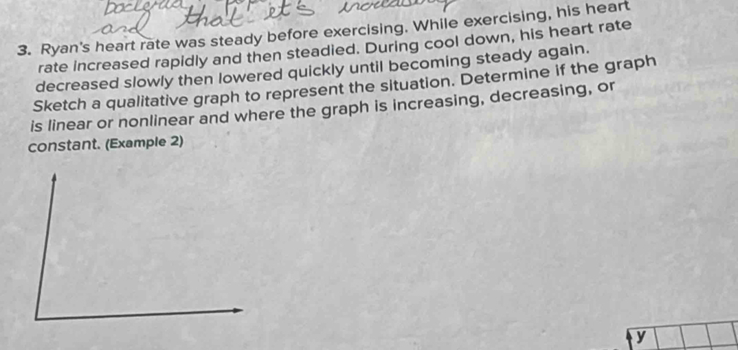 Ryan's heart rate was steady before exercising. While exercising, his heart 
rate increased rapidly and then steadied. During cool down, his heart rate 
decreased slowly then lowered quickly until becoming steady again. 
Sketch a qualitative graph to represent the situation. Determine if the graph 
is linear or nonlinear and where the graph is increasing, decreasing, or 
constant. (Example 2)
y