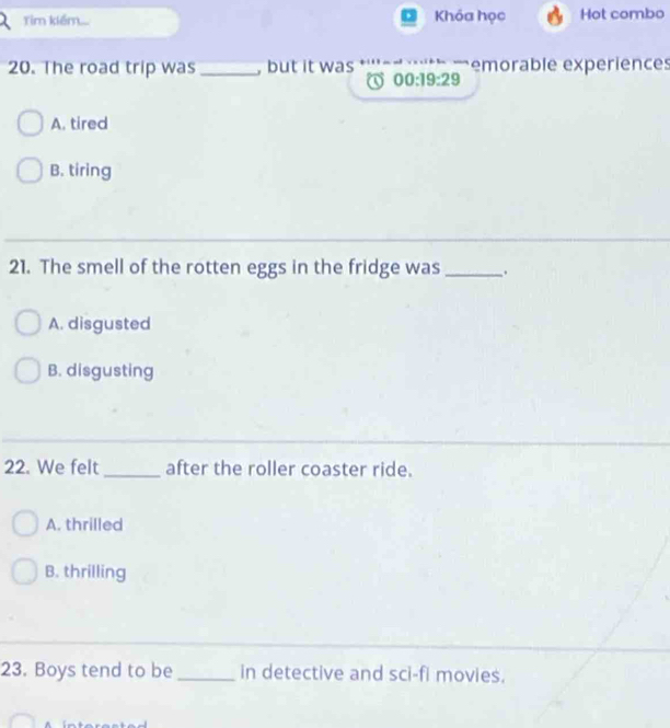 Tim kiểm... Khóa học Hot combo
20. The road trip was _, but it was emorable experiences
00:19:29
A. tired
B. tiring
21. The smell of the rotten eggs in the fridge was_ .
A. disgusted
B. disgusting
22. We felt _after the roller coaster ride.
A. thrilled
B. thrilling
23. Boys tend to be _in detective and sci-fi movies.